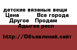 детские вязаные вещи › Цена ­ 500 - Все города Другое » Продам   . Адыгея респ.